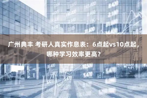 广州典丰 考研人真实作息表：6点起vs10点起，哪种学习效率更高？