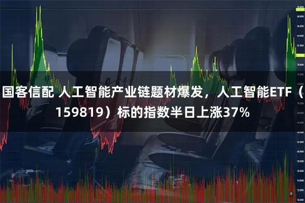 国客信配 人工智能产业链题材爆发，人工智能ETF（159819）标的指数半日上涨37%