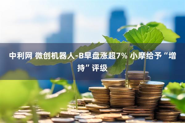 中利网 微创机器人-B早盘涨超7% 小摩给予“增持”评级