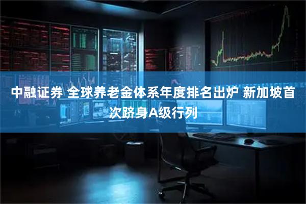 中融证券 全球养老金体系年度排名出炉 新加坡首次跻身A级行列