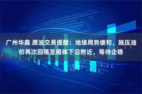 广州华鑫 原油交易提醒：地缘局势缓和，施压油价再次回落至箱体下沿附近，等待企稳