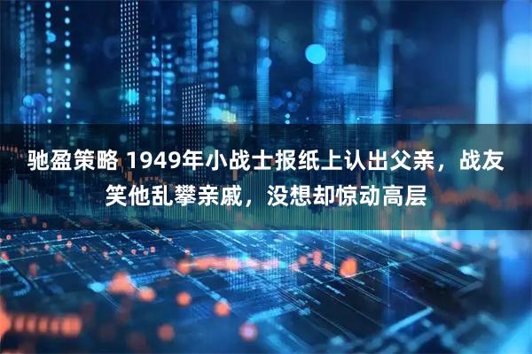 驰盈策略 1949年小战士报纸上认出父亲,战友笑他乱攀亲戚,没想却惊动高层