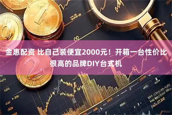 金惠配资 比自己装便宜2000元！开箱一台性价比很高的品牌DIY台式机