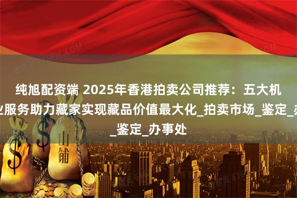 纯旭配资端 2025年香港拍卖公司推荐：五大机构专业服务助力藏家实现藏品价值最大化_拍卖市场_鉴定_办事处