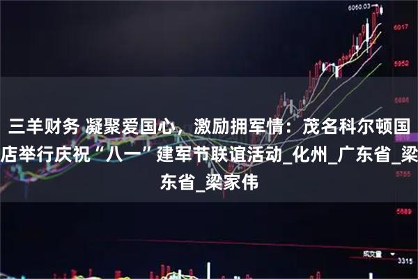 三羊财务 凝聚爱国心，激励拥军情：茂名科尔顿国际酒店举行庆祝“八一”建军节联谊活动_化州_广东省_梁家伟