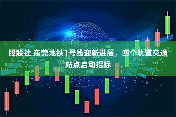 股联社 东莞地铁1号线迎新进展，四个轨道交通站点启动招标