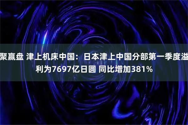 聚赢盘 津上机床中国：日本津上中国分部第一季度溢利为7697亿日圆 同比增加381%
