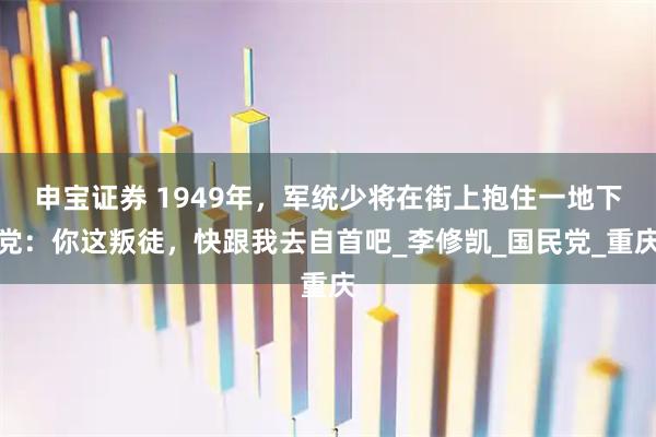 申宝证券 1949年，军统少将在街上抱住一地下党：你这叛徒，快跟我去自首吧_李修凯_国民党_重庆