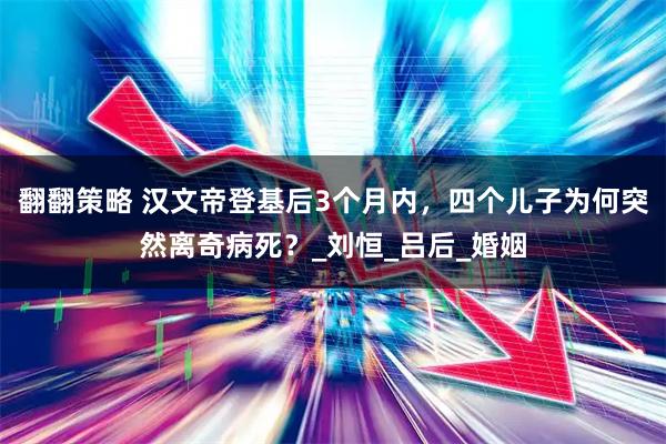 翻翻策略 汉文帝登基后3个月内，四个儿子为何突然离奇病死？_刘恒_吕后_婚姻