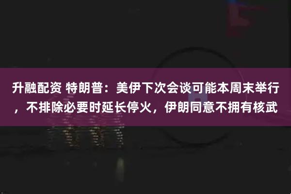 升融配资 特朗普：美伊下次会谈可能本周末举行，不排除必要时延长停火，伊朗同意不拥有核武
