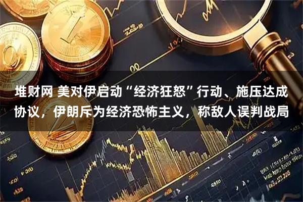 堆财网 美对伊启动“经济狂怒”行动、施压达成协议，伊朗斥为经济恐怖主义，称敌人误判战局