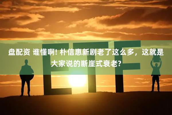 盘配资 谁懂啊! 朴信惠新剧老了这么多，这就是大家说的断崖式衰老?