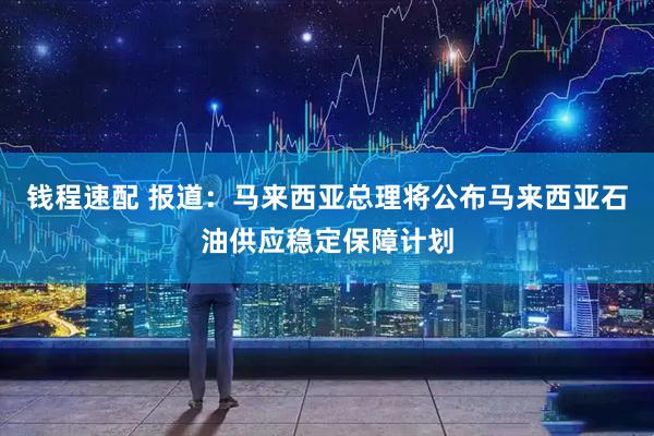 钱程速配 报道：马来西亚总理将公布马来西亚石油供应稳定保障计划