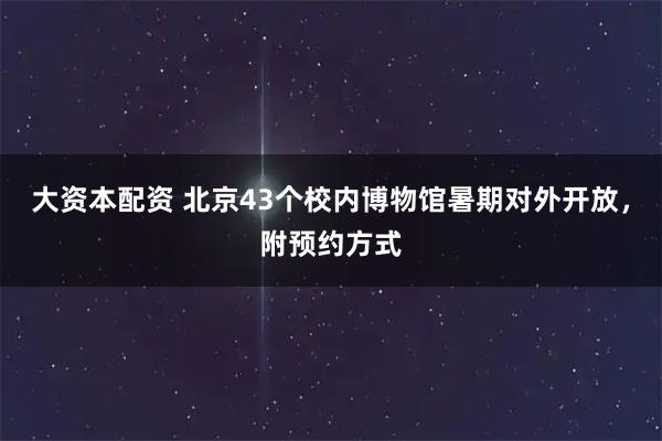 大资本配资 北京43个校内博物馆暑期对外开放,附预约方式