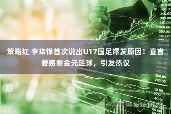 策略红 李玮锋首次说出U17国足爆发原因！直言要感谢金元足球，引发热议