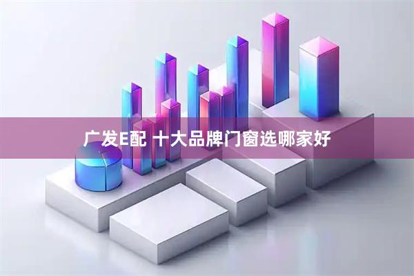广发E配 十大品牌门窗选哪家好