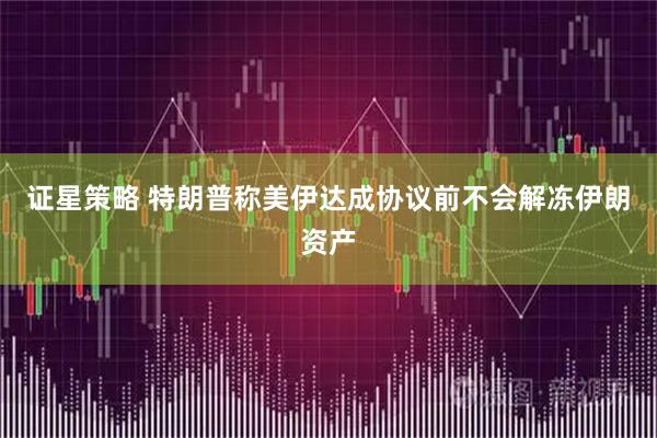 证星策略 特朗普称美伊达成协议前不会解冻伊朗资产