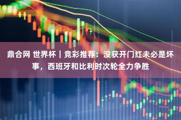 鼎合网 世界杯｜竞彩推荐：没获开门红未必是坏事，西班牙和比利时次轮全力争胜