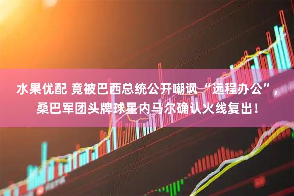 水果优配 竟被巴西总统公开嘲讽 “远程办公”，桑巴军团头牌球星内马尔确认火线复出！