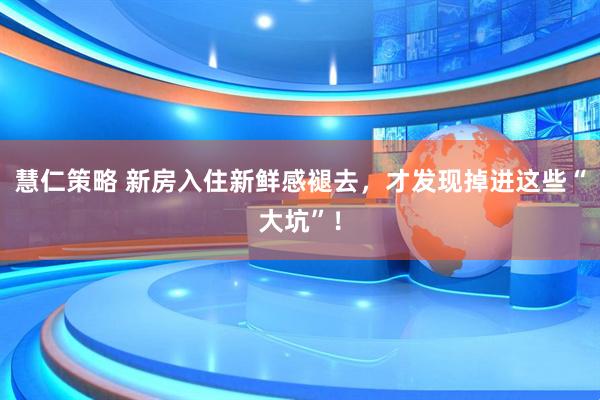 慧仁策略 新房入住新鲜感褪去,才发现掉进这些“大坑”!