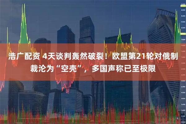 浩广配资 4天谈判轰然破裂！欧盟第21轮对俄制裁沦为“空壳”，多国声称已至极限