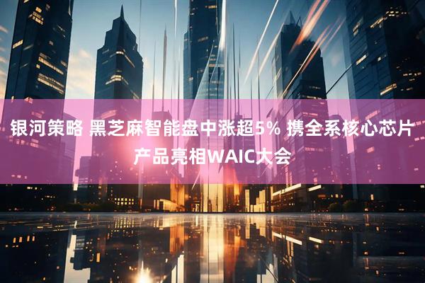 银河策略 黑芝麻智能盘中涨超5% 携全系核心芯片产品亮相WAIC大会