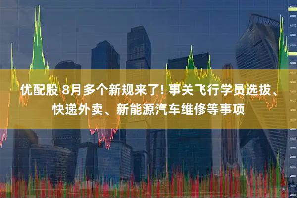 优配股 8月多个新规来了! 事关飞行学员选拔、快递外卖、新能源汽车维修等事项